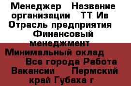 Менеджер › Название организации ­ ТТ-Ив › Отрасль предприятия ­ Финансовый менеджмент › Минимальный оклад ­ 35 000 - Все города Работа » Вакансии   . Пермский край,Губаха г.